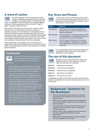 A word of caution                                                      Key Terms and Phrases
             The word “appetite” brings connotations of food,                          In this section we have used three key terms which
 122         hunger and satisfying one’s needs. We think that this      124           we will continue to use throughout the document. In
             metaphor is not always helpful in understanding the                      the absence of helpful definitions elsewhere, we are
phrase “risk appetite”. When those two words appear together                          defining them as set out here:
we think it is more appropriate to think in terms of “fight or
flight” responses to perceived risks.                                  Phrase               Meaning
Most animals, including human beings have a “fight or flight”          Risk appetite        The amount of risk that an organisation is
response to risk. In humans this can be over-ruled by our                                   willing to seek or accept in the pursuit of its
cognitive processes. Our interpretation of risk appetite is that it                         long term objectives.
represents a corporate version of exactly the same instincts and
cognitive processes. Except of course, as a legal fiction(as opposed   Risk tolerance       The boundaries of risk taking outside of which
to biological reality) organisations do not have their own brains,                          the organisation is not prepared to venture in
nervous systems, sensory organs and instincts. They ‘borrow’ these                          the pursuit of its long term objectives.
from members of their boards and from their employees.                 Risk universe        The full range of risks which could impact,
                                                                                            either positively or negatively, on the ability
These systems have to be created in terms of interactions of
                                                                                            of the organisation to achieve its long term
people, data systems and management information which enable
                                                                                            objectives.
people in the organisation to act as if they were parts of the same
physical organism.
                                                                                      It is our expectation that for most organisations, the
                                                                        125           risk appetite will be smaller than the boundaries
   Conclusion                                                                         depicted by its risk tolerance.


    123
                There are four early conclusions that                  The rest of this document
               we have drawn from the work we
                                                                                      We have set out a route through this topic of risk
               have undertaken in preparing this                         126          appetite in the rest of this document as follows
   guidance:                                                                          under the following main headings:
                                                                       Section II:      Designing a risk appetite
   •	 	 he	first	is	that	we	would	benefit	from	a	renewed	
      T
      focus on defining the terms that we are using. We                Section III:     Constructing a risk appetite
      have therefore developed glossaries of key terms and
      phrases which appear throughout this guidance.                   Section IV:      Implementing a risk appetite

   •	 	 he	second	is	that	setting	a	risk	appetite	is	only	a	
      T                                                                Section V:       Governing a risk appetite
      worthwhile exercise if you, as an organisation, are              Section VI:      The journey is not over
      able to manage the risk to the level at which it is set.
                                                                       In Section VI we explore some of the issues that we will need to
   •	 	 he	third	is	that	there	is	very	little	by	way	of	formal	
      T                                                                explore as we develop this concept as a boardroom topic over the
      guidance on the definition of risk appetite. We                  coming years.
      have reviewed plenty of documents both from
      professional organisations and from consulting firms.
      However, our belief is that this subject remains under
      developed and the remainder of this booklet aims to
      play a part in redressing that shortcoming.                          Background - Questions for
   •	 	 he	fourth	is	that	risk	appetite	can	and	indeed	must	
      T
      change, for example as the economy shifts from
                                                                           the Boardroom
      boom to bust and back again, or as cash reserves                     •	 What are the significant risks the board is willing to
      fall. Risk appetite, and indeed risk tolerance, both                    take? What are the significant risks the board is not
      have a temporal element, which is reflected in the                      willing to take?
      way in which we have discussed the monitoring and                    •	 What are the strategic objectives of the organisation?
      governance of risk appetite later in this booklet.                      Are they clear? What is explicit and what is implicit in
                                                                              those objectives?
                                                                           •	 Is the board clear about the nature and extent of the
                                                                              significant risks it is willing to take in achieving its
                                                                              strategic objectives?
                                                                           •	 Does the board need to establish clearer governance
                                                                              over the risk appetite and tolerance of the
                                                                              organisation?
                                                                           •	 What steps has the board taken to ensure oversight
                                                                              over the management of the risks?




                                                                                                                                              15
 