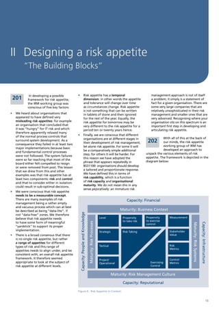 II Designing a risk appetite
         “The Building Blocks”


             In developing a possible          •	 Risk appetite has a temporal                                                                   management approach is not of itself
 201        framework for risk appetite,          dimension: in other words the appetite                                                         a problem; it simply is a statement of
            the IRM working group was             and tolerance will change over time                                                            fact for a given organisation. There are
            conscious of five key factors:        as circumstances change. Risk appetite                                                         some very large companies that are
                                                  is not something that can be written                                                           relatively unsophisticated in their risk
•	 We heard about organisations that              in tablets of stone and then ignored                                                           management and smaller ones that are
   appeared to have defined very                  for the rest of the year. Equally, the                                                         very advanced. Recognising where your
   misleading risk appetites: for example         risk appetite for tomorrow may be                                                              organisation sits on this spectrum is an
   an organisation that concluded that            very different to the risk appetite for a                                                      important first step in developing and
   it was “hungry” for IT risk and which          period ten or twenty years hence.                                                              articulating risk appetite.
   therefore apparently relaxed many
   of the normal process controls that         •	 Finally, we are conscious that different
                                                  organisations are at different stages in                                                               With all of this at the back of
   surround system development. As a
   consequence they failed in at least two        their development of risk management,                                                       202        our minds, the risk appetite
                                                  let alone risk appetite. For some it will                                                              working group of IRM has
   major implementations because basic
                                                  be a comparatively simple additional                                                                   developed an approach to
   and fundamental control processes
                                                  step, for others it will be harder. For                                                    unpack the various elements of risk
   were not followed. The system failures
                                                  this reason we have adopted the                                                            appetite. The framework is depicted in the
   were so far reaching that most of the
                                                  phrase that appears repeatedly in                                                          diagram below:
   board either felt compelled to resign
   or were removed from post. The lesson          BS31100: organisations should develop
   that we drew from this and other               a tailored and proportionate response.
   examples was that risk appetite has at         We have defined this in terms of
   least two components: risk and control         risk capability, which is a function
   and that to consider either in isolation       of risk capacity and organisational
   could result in sub-optimal decisions.         maturity. We do not mean this in any
                                                  sense pejoratively: an immature risk
•	 We were conscious that risk appetite
   needs to be a measurable concept.
   There are many examples of risk                                                                                               Capacity: Financial
   management being a rather empty
   and vacuous process which can at best
   be described as being “data-lite”, if                                                                                    Maturity: Business Context
                                                Capacity: People and Knowledge




   not “data-free” zones. We therefore
   believe that risk appetite needs                                                                         Level             Propensity     Propensity      Measurement
                                                                                                                              to take risk   to exercise
   to have some form of meaningful
                                                                                 Maturity: Risk Processes




                                                                                                                                                                                                       Capacity: Infrastructure
                                                                                                                                                                              Maturity: Risk Systems




                                                                                                                                             control
   “yardstick” to support its proper
   implementation.                                                                                          Strategic         Risk Taking                    Stakeholder
•	 There is a broad consensus that there                                                                                                                     Value
   is no single risk appetite, but rather
   a range of appetites for different
   types of risk and this range of                                                                          Tactical                                         Risk
                                                                                                                                                             Metrics
   appetites needs to align under, and be
   consistent with, an overall risk appetite
   framework. It therefore seemed                                                                           Project/                                         Control
   appropriate to look at the subject of                                                                    Operational                         Exercising   Metrics
   risk appetite at different levels.                                                                                                           Control


                                                                                                                        Maturity: Risk Management Culture

                                                                                                                              Capacity: Reputational

                                               Figure 6 - Risk Appetite in Context


                                                                                                                                                                                                                         16
 
