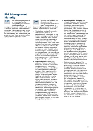 Risk Management
Maturity
             Risk management maturity is                We think that there are four      •	 Risk management processes: This
 206         an increasingly familiar        207        dimensions of risk                   refers to the extent to which there are
             concept. Many organisations                management maturity that a           processes for identifying, assessing,
             have developed risk                        board should consider in             responding to and reporting on
management maturity models which cover      determining its preparedness to embark           risks and risk responses within the
a variety of attributes. Some address the   on a risk appetite exercise. These are:          organisation. There are some common
maturity of risk management and control                                                      factors that should be present in all
                                            •	 	 he business context: This includes
                                               T
processes, some consider the culture of                                                      risk management processes, namely
                                               understanding the state of
risk management, and some consider the                                                       risk identification, risk assessment and
                                               development of the business, its size,
preparedness of the organisation to face                                                     risk monitoring and reporting. The
                                               industry sector, geographical spread
up to (or be susceptible to) disaster.                                                       issues that need to be understood
                                               and the complexity of the business
                                                                                             include the extent to which these are
                                               model. There is little advantage to
                                                                                             common across the organisation, the
                                               an organisation in defining a risk
                                                                                             extent to which there is a common
                                               appetite that is not based firmly in the
                                                                                             language across the business and
                                               context of the business. A wide variety
                                                                                             above all whether gathering and
                                               of business factors will influence the
                                                                                             reporting all of the risk management
                                               risk appetite and some examples of
                                                                                             information makes any difference
                                               these are set out in the table below.
                                                                                             to the way in which the business is
                                               In essence a good understanding of
                                                                                             run. As we said earlier, setting a risk
                                               the business model is an essential first
                                                                                             appetite is only a worthwhile exercise
                                               step in determining how much risk the
                                                                                             if you, as an organisation, are able to
                                               business is currently engaging with
                                                                                             manage the risk to the level at which
                                               and how much more it might wish to
                                                                                             it is set. This implies the need for
                                               engage with in the future.
                                                                                             effective risk management processes.
                                            •	 Risk management culture: This
                                                                                          •	 	 isk management systems: This
                                                                                             R
                                               addresses the extent to which the
                                                                                             means the extent to which there are
                                               board (and its relevant committees),
                                                                                             appropriate IT and other systems
                                               management, staff and relevant
                                                                                             to support the risk management
                                               regulators understand and embrace
                                                                                             processes. Most organisations have
                                               the risk management systems and
                                                                                             comprehensive and effective systems
                                               processes of the organisation. The
                                                                                             for collecting rearward looking key
                                               ability to determine, manage and
                                                                                             performance indicators (KPIs): namely
                                               monitor a risk appetite will depend
                                                                                             accounting systems. IT systems,
                                               to a large extent on the maturity
                                                                                             people, responsibilities and so on
                                               of the risk management culture
                                                                                             are all well-defined in a more or
                                               within the organisation. Where the
                                                                                             less smoothly operating system. Few
                                               attitude to risk management is one
                                                                                             organisations have similar approaches
                                               of indifference, or a sense that risk
                                                                                             to managing forward looking issues:
                                               management is little more than a
                                                                                             in other words the systems (in the
                                               bureaucratic paper chase, then the
                                                                                             broadest sense of the word) are
                                               likelihood of developing an effective
                                                                                             rarely subject to the same extent of
                                               risk appetite is remote. Equally, it
                                                                                             rigour or complexity. Increasingly we
                                               is essential that the tone for risk
                                                                                             anticipate that organisations will need
                                               management is set from the top: if
                                                                                             to collect, process and disseminate
                                               the chairman and chief executive are
                                                                                             risk information across the business in
                                               indifferent, then that will most likely
                                                                                             order to be truly effective.
                                               be reflected in attitudes further down
                                               through the organisation.




                                                                                                                                   19
 