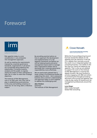 Foreword




Risk appetite today is a core                By providing practical advice on            While the Financial Reporting Council
consideration in any enterprise              how to approach the development             has kick-started the debate on risk
risk management approach.                    and implementation of a risk                appetite and risk tolerance in the UK,
                                             appetite framework we believe we            it is a debate that resonates around
As well as meeting the requirements                                                      the world. As an integrated global risk
                                             will be helping boards and senior
imposed by corporate governance                                                          consulting business, I can testify to the
                                             management teams both to manage
standards, organisations in all sectors                                                  fact that our clients are debating risk
                                             their organisations better and to
are increasingly being asked by key                                                      appetite. That is why we are pleased
                                             discharge their corporate governance
stakeholders, including investors,                                                       to support the work of the Institute
                                             responsibilities more effectively.
analysts and the public, to express                                                      of Risk Management in moving this
clearly the extent of their willingness to   We are particularly pleased that a          debate forward. We look forward to
take risk in order to meet their strategic   large number of professional bodies are     actively engaging with IRM and others
objectives.                                  supporting this work – risk is everyone’s   in promoting this thought-provoking
                                             business and a common understanding         document and turning risk appetite into
The Institute of Risk Management,
                                             and approach helps us work together         a day-by-day reality for boards and risk
now in its 25th year, has a key role to
                                             to address this challenging area.           management professionals around the
play in establishing sound practices
in this area and building consensus in       Alex Hindson                                world.
what has, for too long, been a nebulous      Chairman                                    Larry Rieger
subject.                                     The Institute of Risk Management            CEO, Crowe Horwath
                                                                                         Global Risk Consulting




                                                                                                                                2
 