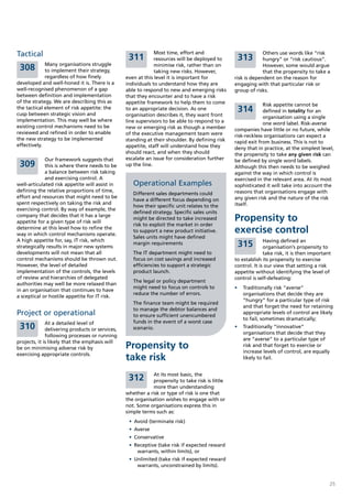 Tactical                                          311
                                                              Most time, effort and                           Others use words like “risk
                                                              resources will be deployed to       313         hungry” or “risk cautious”.
             Many organisations struggle
 308         to implement their strategy,
                                                              minimise risk, rather than on
                                                              taking new risks. However,
                                                                                                              However, some would argue
                                                                                                              that the propensity to take a
             regardless of how finely            even at this level it is important for          risk is dependent on the reason for
developed and well-honed it is. There is a       individuals to understand how they are          engaging with that particular risk or
well-recognised phenomenon of a gap              able to respond to new and emerging risks       group of risks.
between definition and implementation            that they encounter and to have a risk
of the strategy. We are describing this as       appetite framework to help them to come                      Risk appetite cannot be
the tactical element of risk appetite: the
cusp between strategic vision and
                                                 to an appropriate decision. As one               314         defined in totality for an
                                                 organisation describes it, they want front                   organisation using a single
implementation. This may well be where           line supervisors to be able to respond to a                  one word label. Risk-averse
existing control mechanisms need to be           new or emerging risk as though a member         companies have little or no future, while
reviewed and refined in order to enable          of the executive management team were           risk-reckless organisations can expect a
the new strategy to be implemented               standing at their shoulder. By defining risk    rapid exit from business. This is not to
effectively.                                     appetite, staff will understand how they        deny that in practice, at the simplest level,
                                                 should react, and when they should              the propensity to take any given risk can
             Our framework suggests that         escalate an issue for consideration further     be defined by single word labels.
 309         this is where there needs to be     up the line.                                    Although this then needs to be weighed
             a balance between risk taking                                                       against the way in which control is
             and exercising control. A                                                           exercised in the relevant area. At its most
well-articulated risk appetite will assist in       Operational Examples                         sophisticated it will take into account the
defining the relative proportions of time,                                                       reasons that organisations engage with
                                                    Different sales departments could
effort and resources that might need to be                                                       any given risk and the nature of the risk
                                                    have a different focus depending on
spent respectively on taking the risk and                                                        itself.
                                                    how their specific unit relates to the
exercising control. By way of example, the
                                                    defined strategy. Specific sales units
company that decides that it has a large
appetite for a given type of risk will
                                                    might be directed to take increased          Propensity to
                                                    risk to exploit the market in order
determine at this level how to refine the
way in which control mechanisms operate.
                                                    to support a new product initiative.         exercise control
                                                    Sales units might have defined
A high appetite for, say, IT risk, which                                                                       Having defined an
strategically results in major new systems
                                                    margin requirements                           315          organisation’s propensity to
developments will not mean that all                 The IT department might need to                            take risk, it is then important
control mechanisms should be thrown out.            focus on cost savings and increased          to establish its propensity to exercise
However, the level of detailed                      efficiencies to support a strategic          control. It is our view that setting a risk
implementation of the controls, the levels          product launch.                              appetite without identifying the level of
of review and hierarchies of delegated                                                           control is self-defeating:
                                                    The legal or policy department
authorities may well be more relaxed than
                                                    might need to focus on controls to           •	 Traditionally risk “averse”
in an organisation that continues to have
                                                    reduce the number of errors.                    organisations that decide they are
a sceptical or hostile appetite for IT risk.
                                                                                                    “hungry” for a particular type of risk
                                                    The finance team might be required
                                                                                                    and that forget the need for retaining
                                                    to manage the debtor balances and
Project or operational                              to ensure sufficient unencumbered
                                                                                                    appropriate levels of control are likely
                                                                                                    to fail, sometimes dramatically;
              At a detailed level of                funds in the event of a worst case
 310          delivering products or services,      scenario.                                    •	 Traditionally “innovative”
                                                                                                    organisations that decide that they
              following processes or running
                                                                                                    are “averse” to a particular type of
projects, it is likely that the emphasis will
be on minimising adverse risk by                 Propensity to                                      risk and that forget to exercise or
                                                                                                    increase levels of control, are equally
exercising appropriate controls.
                                                 take risk                                          likely to fail.


                                                             At its most basic, the
                                                  312        propensity to take risk is little
                                                             more than understanding
                                                 whether a risk or type of risk is one that
                                                 the organisation wishes to engage with or
                                                 not. Some organisations express this in
                                                 simple terms such as:
                                                  •	 Avoid (terminate risk)
                                                  •	 Averse
                                                  •	 Conservative
                                                  •	 Receptive (take risk if expected reward
                                                      warrants, within limits), or
                                                  •	 Unlimited (take risk if expected reward
                                                      warrants, unconstrained by limits).


                                                                                                                                              25
 