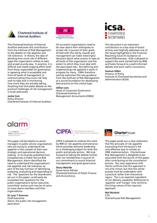 The Chartered Institute of Internal          All successful organisations need to      This document is an important
Auditors welcomes this contribution          be clear about their willingness to       contribution to a key area of board
from the Institute of Risk Management        accept risk in pursuit of their goals.    activity and helpfully addresses one of
to the debate on risk appetite and           Armed with this clarity, boards and       the issues highlighted in the Financial
risk tolerance. In theory, the idea of       management can make meaningful            Reporting Council’s Guidance on
deciding how much risk of different          decisions about what actions to take at   Board Effectiveness. ICSA is pleased to
types the organisation wishes to take        all levels of the organisation and the    support the work started here by IRM,
and accept sounds easy. In practice, it is   extent to which they must deal with       and looks forward to a well-informed
difficult and needs ongoing effort both      the associated risks. But defining and    debate and some useful conclusions.
from those responsible for governance        implementing risk appetite is work in
                                                                                       Seamus Gillen
in agreeing what is acceptable and           progress for many. CIMA therefore
                                                                                       Director of Policy
from all levels of management in             warmly welcomes this new guidance
                                                                                       Institute of Chartered Secretaries and
communicating how much risk they             from the Institute of Risk Management
                                                                                       Administrators (ICSA)
wish to take and in monitoring               as a sound foundation for developing
how much they are actually taking.           best practice on this critical topic.
Anything that stimulates debate on the
                                             Gillian Lees
practical challenges of risk management
                                             Head of Corporate Governance
is to be welcomed.
                                             Chartered Institute of
Jackie Cain                                  Management Accountants (CIMA)
Policy Director
Chartered Institute of Internal Auditors




This paper will be helpful to senior         CIPFA is pleased to endorse this work     This paper sends out a clear statement
managers in public service organisations     by IRM on risk appetite and tolerance     that the principle of risk appetite
who are trying to understand risk            which provides welcome leadership         emanating from the board is the
appetite in the context of their own         on a challenging subject for both the     only effective way to initiate an
strategic and operational decision           public and private sectors. We look       ERM implementation. Charterhouse
making. In its recently published Core       forward to taking the debate further      Risk Management is delighted to be
Competencies in Public Service Risk          with our membership in pursuit of         associated with the launch of this paper
Management, Alarm identified the             our commitment to sound financial         after contributing to the consultation
need to understand the organisation’s        management and good governance.           process. Our own experience with
risk appetite and risk tolerance, as                                                   clients confirms that this approach is
                                             Diana Melville
part of the key function of identifying,                                               not only critical, but that the whole
                                             Governance Adviser
analysing, evaluating and responding to                                                process must be undertaken with
                                             Chartered Institute of Public Finance
risk. The ‘questions for the boardroom’,                                               a practical rather than theoretical
                                             and Accountancy
set out in this paper, could easily be                                                 vigour. This is an essential ingredient
translated into ‘questions for the                                                     of our delivery capability. References to
public organisation’s senior executive                                                 ‘appetite’ and ‘hunger’ only reinforce
committee’ and as such may be of value                                                 the living nature of the required
to many Alarm members and their                                                        approach.
organisations.
                                                                                       Neil Mockett
Dr Lynn T Drennan                                                                      CTO
Chief Executive                                                                        Charterhouse Risk Management
Alarm, the public risk management
association




                                                                                                                                 3
 