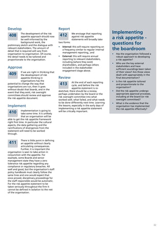 Develop                                          Report
             The development of the risk                      We envisage that reporting        Implementing
 408                                              412
             appetite approach should now
             be well-informed by the
                                                              against risk appetite
                                                              statements will broadly take      a risk appetite -
             background work, the
preliminary sketch and the dialogue with
                                                 two forms:
                                                                                                questions for
                                                 •	 Internal: this will require reporting on
relevant stakeholders. The amount of
detail that is required will vary from
                                                    a frequency similar to regular internal     the boardroom
                                                    management reporting,; and
organisation to organisation. Of course,                                                        •	 Has the organisation followed a
the detail needs to be tailored and              •	 External: this will require annual             robust approach to developing
proportionate to the organisation.                  reporting to relevant stakeholders,            a risk appetite?
                                                    including (where they exist)
                                                                                                •	 Who are the key external
                                                    shareholders, and perhaps others
                                                                                                   stakeholders and have
Approve                                             included in the stakeholder
                                                                                                   sufficient soundings been taken
                                                    engagement stage above.
            If we are right in thinking that                                                       of their views? Are those views
 409        the development of risk                                                                dealt with appropriately in the
            appetite thinking in                 Review                                            final documentation?
            organisations has the                                                               •	 Is the risk appetite tailored
                                                               At the end of each reporting
potential to change the way that                  413          cycle, and before the risk          and proportionate to the
organisations are run, then it goes                                                                organisation?
                                                               appetite statement is re-
without doubt that boards, and in the
                                                 sketched, there should be a review,            •	 Did the risk appetite undergo
event that they exist, risk oversight
                                                 perhaps undertaken by the board or the            appropriate approval processes,
committees should review and approve
                                                 risk oversight committee into what                including at the board (or risk
the risk appetite document.
                                                 worked well, what failed, and what needs          oversight committee)?
                                                 to be done differently next time. Learning     •	 What is the evidence that the
Implement                                        the lessons, especially in the early days of      organisation has implemented
                                                 implementing a risk appetite statement            the risk appetite effectively?
              Implementation is going to
 410          take some time. It is unlikely
                                                 will be critically important.

              that an organisation will be
able to get the risk appetite framework
right first time. In particular the cultural
aspects, the data gathering and the
ramifications of divergences from the
statement will need to be worked
through.

             There is little point in defining
 411         an appetite without clearly
             articulating consequences.
             Further, it is important the
organisation is seen to take action in
conjunction with the appetite. For
example, some Boards and senior
management state they have a zero
tolerance risk appetite regarding any
compliance or regulatory breaches. All
well and good, but the organisation’s staff
policy handbook must clearly follow the
same lines and one would expect that
once proved, disciplinary proceedings for
the staff responsible would be automatic.
For the risk appetite statement to be
taken seriously throughout the firm it
cannot be defined in isolation to the rest
of the organisation.




                                                                                                                                     32
 