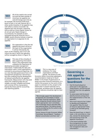 All of this needs to be carried
 503         out with the basic precept in
             mind that risk appetite can
             and will change over time as,
for example, the economy shifts from                                                                             Board and Senior
boom to bust, or as cash reserves fall. In                                                                        Management
other words, breaches of risk appetite may
well reflect a need to reconsider risk
appetite part way through a reporting                                                                                  Vision
cycle as well as a more regular review on
an annual cycle. Rapid changes in




                                                                                                                                                                    Prop
                                                           ensity to take control
circumstances, for example as were




                                                                                                                                                                        ensity to exercise risk
witnessed during the financial crisis in                                            Risk Assurance                    Strategy                      Risk Appetite
2008/9, would certainly indicate a need for
an organisation to re-appraise its risk
appetite.
                                                                                                                                              Operating
                                                                                             Controls
             Our expectation is that the risk                                                                                                  Model
                                                       Prop


 504         appetite document will be at                                                                             DATA
             the heart of the organisation.
             It will be informed by the
vision of the company, and in turn will
inform the way in which the operation                                                                 Process                            Policy
will be managed as shown in Figure 14.

             This view of the criticality of
 505         data supporting information
             flows in the organisation also
             underpins the importance of
developing actionable management                                                                     Figure14 - Risk Appetite In the Organisation

information. Traditionally the data and
information used in most organisations is                    This is a new area of
                                                 506         endeavour for many
oriented to accounting and reporting. It is
our view that data governance from a risk                    organisations and their                                              Governing a
management perspective is becoming a
key issue underpinning the development
                                                             boards. The House of Lords
                                                Economic Affairs Committee addressed a                                            risk appetite -
of relevant and effective risk appetite
frameworks. Measurement will only work
                                                recommendation made by Sir David
                                                Walker in his review of governance of                                             questions for the
where the underlying data sets are
reliable, accurate, complete and timely
                                                banks and other financial institutions. It is
                                                neither the purpose nor the remit of this
                                                                                                                                  boardroom
with minimal off-line manipulation.             paper to comment on this, except to the                                           •	 Has the board played an
Exactly like those used for accounting          extent that if a board institutes such a                                             active part in the approval,
and reporting systems.                          committee, we believe that risk appetite                                             measurement, monitoring and
                                                and risk tolerance should be high on their                                           learning from the risk appetite
                                                agenda                                                                               process?
                                                                                                                                  •	 To what extent did the board
                                                 “We strongly support the development                                                identify tensions arising from
                                                 of separate risk committees in banks                                                the implementation of the risk
                                                 and major financial institutions. Other                                             appetite?
                                                 large companies should institute them                                            •	 How much resource has it taken
                                                 where appropriate. Such committees                                                  to develop and implement
                                                 will increasingly require specialist skills                                         risk appetite? Was this level
                                                 and external advice. This advice should                                             of resource appropriate? Does
                                                 not be provided by the firm which is the                                            it need to be amended going
                                                 company’s auditor.”                                                                 forward?
                                                 Source: House of Lords, Economic Affairs                                         •	 Does the board have, or does it
                                                 Committee. Second Report: “Auditors:                                                need, a risk committee to, inter
                                                 Market concentration and their role”.                                               alia, oversee the development
                                                                                                                                     and monitoring of the risk
                                                                                                                                     appetite framework?
                                                                                                                                  •	 Is the board satisfied with
                                                                                                                                     the arrangements for data
                                                                                                                                     governance pertaining to
                                                                                                                                     risk management data and
                                                                                                                                     information?



                                                                                                                                                                                                  34
 