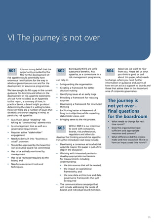 VI The journey is not over


             It is our strong belief that the                  But equally there are some                    Above all, we want to hear
 601         opportunity provided by the         602           substantial benefits. Risk         604        from you. Please tell us what
             FRC for the development of                        appetite, as a cornerstone in a               you think is good or bad
risk appetite could potentially have                           risk management programme,                    about this paper, what needs
enormous ramifications for the way in           can help in:                                     to change, where you need further
which organisations are run and for the                                                          information or guidance and above all
                                                •	 Safeguarding the organisation
development of assurance programmes.                                                             how we can act as a support to boards and
                                                •	 Creating a framework for better               those that advise them in this important
We have sought to fill a gap in the current        decision making                               area of corporate governance.
guidance for directors and others in the        •	 Identifying issues at an early stage
development of risk appetite statements
and we have included, as an Appendix            •	 Providing a framework for reducing
to this report, a summary of how, in               surprises                                       The journey is
practical terms, a board might go about         •	 Developing a framework for structured
determining the risks it is willing to take.       thinking                                        not yet over -
However there are a number of issues that
we think are worth keeping in mind. In
                                                •	 Facilitating better achievement of
                                                   long term objectives while respecting
                                                                                                   final questions
particular, risk appetite:                         stakeholder views, and
                                                                                                   for the boardroom
•	 Is as much about “enabling” risk             •	 Bringing sense to the risk process.
   taking as “constraining” adverse risks                                                          •	 What needs to change for next
                                                                                                      time round?
•	 Is a management tool as well as a                        Within IRM it is our intention
   governance requirement                        603        to work with companies,                •	 Does the organisation have
                                                            boards, risk professionals,               sufficient and appropriate
•	 Requires active “stakeholder”                                                                      resources and systems?
   engagement                                               regulators and others to
                                                develop the thinking around risk appetite.         •	 What difference did the process
•	 Needs to be built into “business as                                                                make and how would we like it to
                                                For us the immediate next steps include:
   usual” processes                                                                                   have an impact next time round?
•	 Should be approved by the board (or          •	 Developing a consensus as to what risk
   non-executive board risk committee)             appetite means: this paper is just a first
                                                   step in the discussion
•	 Has to be actively monitored by
   management                                   •	 Working with interested parties to
                                                   develop appropriate mechanisms
•	 Has to be reviewed regularly by the
                                                   for measurement, including
   board, and
                                                   understanding:
•	 Needs measurement tools and
                                                   •	 the data sources that will be needed;
   techniques.
                                                   •	 the impact on operational
                                                      frameworks; and
                                                   •	 the new data architecture and data
                                                      governance frameworks that will
                                                      be required
                                                •	 The communications campaign that
                                                   will include addressing the needs of
                                                   boards and individual board members.




                                                                                                                                         35
 