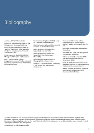 Bibliography


Adams, J. (2001). Risk. Routledge.             Financial Reporting Council. (2010, June).     House of Lords Economic Affairs
                                               UK Corporate Governance Code.                  Committee. (2011). Second Report -
Baldwin, R. Harnessing the Power of Risk
                                                                                              Auditors: Market concentration and their
Management. Corporate Risk Group               Financial Reporting Council (2011, March).
                                                                                              role.
                                               Guidance on Board Effectiveness
Black, Wright and Bachman. (2000). In
                                                                                              ISO. (2002). Guide 73 Risk Management
Search of Shareholder Value: Managing          Financial Reporting Council (2011,
                                                                                              Vocabulary.
the Drivers of Performance. Financial          September). Boards and Risk
Times/Prentice Hall.                                                                          ISO. (2009). ISO 31000 Risk Management
                                               Financial Reporting Council (2011,
                                                                                              Principles and Guidelines.
British Standards. (2008). BS31000 Risk        September). Effective Company
Management Principles and Guidelines.          Stewardship                                    Richard Anderson & Associates. (2009).
                                                                                              Risk Management and Corporate
COSO. (1992). Internal Control -               National Audit Office (June 2011)
                                                                                              Governance. OECD.
Integrated Framework. The Committee of         Managing Risks in Government
Sponsoring Organizations of the Treadway                                                      Smith, K. (2010). An introduction to risk
                                               Hindson, A. (2010, December). Developing
Commission (COSO).                                                                            clockspeed. Institute of Risk Management
                                               a Risk Culture. Risk Management
                                                                                              Professional Development Forum.
                                               Professional .
                                                                                              Walker, D. (2009). A review of corporate
                                                                                              governance in UK Banks and other
                                                                                              Financial Industry Entities.




All rights reserved. No part of this publication may be reproduced, stored in a retrieval system or transmitted in any form or by
any means, electronic, mechanical, photocopying, recording or otherwise without the express permission of the copyright owner.
Permission will generally be granted for free use of the material within this document on condition that the source is clearly credited
as being the Institute of Risk Management.
©The Institute of Risk Management 2011

                                                                                                                                          36
 
