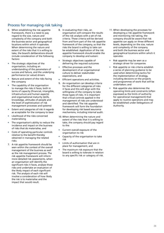 Process for managing risk taking
6. When establishing the risk appetite         8. In evaluating their risks, an                11. When developing the processes for
   framework, there is a need to pay              organisation will compare the results            developing a risk appetite framework
   regard to the size, nature and                 of the risk analysis with a set of risk          and monitoring risk taking, the
   complexity of the company and both             criteria. These criteria will be derived         company should be aware that risk
   the business sector and geographical           from and form part of the risk appetite          appetite can apply on three different
   locations within which it operates.            framework of the company, so that the            levels, depending on the size, nature
   When determining the nature and                risks the board is willing to take can           and complexity of the company
   extent of the risks that it is willing to      be established. Application of the risk          and both the business sector and
   take, the board’s deliberations should         appetite framework should enable the             geographical locations within which it
   include consideration of the following         company to develop and sustain:                  operates:
   factors:
                                               •	 Strategic objectives capable of              •	 Risk appetite may be seen as a
•	 The strategic objectives of the                delivering the required outcomes                strategic driver for companies
   organisation, including an                  •	 Effective processes and the                  •	 Risk appetite or risk criteria establish
   understanding of the parameters of             development of an organisational                a series of planning guidance to be
   success and failure, and the underlying        culture to deliver stakeholder                  used when determining tactics for
   performance (or value) drivers                 expectations, and                               the implementation of strategy,
•	 Nature and extent of the risks facing       •	 Efficient operations and activities.            including decisions on the projects
   the company                                                                                    and programmes of work that will be
                                               9. An organisation can develop criteria
•	 The capability of the organisation                                                             undertaken; and
                                                  for the different categories of risks
   to manage the risks it faces, both in          it faces and this will align with the        •	 Risk appetite also determines the
   terms of capacity (financial, intangible,      willingness of the company to take              operating limits and constraints (often
   infrastructure and human aspects)              those types of risks. It is important           expressed as the limits of authority
   and organisational maturity (skills,           that critical controls applied in the           for operational management) that
   knowledge, attitudes of people and             management of risks are understood              apply to routine operations and may
   the level of sophistication of risk            and identified. The risk appetite               be established under Delegations of
   management processes and systems)              framework will form the foundation              Authority.
•	 Extent and categories of risk it regards       for developing risk based assurance
   as acceptable for the company to bear          mechanisms, including internal audit.
•	 Likelihood of the risks concerned           10. When determining the nature and
   materialising                                   extent of the risks that it is willing to
•	 The organisation’s ability to reduce the        take, the company should pay regard
   incidence and impact on the business            to the:
   of risks that do materialise, and
                                               •	 Current overall exposure of the
•	 Costs of operating particular controls         organisation to risk
   relative to the benefit thereby
                                               •	 Capacity of the organisation to take
   obtained in managing the related
                                                  risk
   risks.
                                               •	 Limits of authorisation that are in
7. A risk appetite framework should be
                                                  place for management, and
   seen within the context of the overall
   management of the business as well          •	 The maximum risk exposure that the
   as the risk management process. The            board is willing to tolerate in relation
   risk appetite framework will inform            to any specific risk or category of risk.
   more detailed risk assessments, when
   an organisation will identify the
   significant risks it faces, analyse those
   risks and undertake an evaluation of
   the likely impact of each significant
   risk. The analysis of each risk will
   involve a consideration of how likely
   the risk is to materialise and the
   impact that would result.




                                                                                                                                         38
 