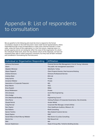 Appendix B: List of respondents
to consultation

We are grateful to the following who took the time to respond to the formal
consultation request on the draft document. Some made formal representations; others
responded through e-mail correspondence or other more informal channels. In most
cases, unless the name of the organisation is in the first column, responses were in a
private capacity and do not necessarily reflect the views of the organisation for whom
the individuals listed work. Given the very diverse nature of the responses, we have not
necessarily been able to reflect everyone’s comments, but they have all been reviewed
and considered in formulating the final document.



 Individual or Organisation Responding                           Affiliation
 Adrianus Darmawan                                               Financial Service Risk Management, Ernst & Young, Indonesia
 Alarm                                                           The public risk management association
 Alpaslan Menevse                                                Sekerbank, Turkey
 Alyson Pepperill                                                Client Projects Director, Oval Insurance Broking
 Andrea Simmons                                                  Simmons Professional Services
 Andrew Black                                                    BVA Ltd
 Andy Garlick                                                    Private
 Annemie Pelletier                                               Private
 Association of Corporate Treasurers                             N/A
 Brian Martin                                                    FSCS
 Brian Roylett                                                   RMIA
 Bruce Widdowson                                                 Private
 Chris Greaves                                                   Zurich Risk Engineering
 Chris Hodge                                                     FRC
 Chris MacDonald Bradley                                         Engineering Council
 Chris Pierce                                                    Visiting Professor of Corporate Governance, City University
 Claude Patrick                                                  Arcelor Mittal
 Craig Percival                                                  Corporate Risk Manager, United Utilities
 Dan Clayton                                                     Chan Healthcare Auditors, Missouri, US
 Dan Roberts                                                     RAAS Consulting
 Darren Tomlins                                                  New Zealand Customs Service
 David Clayton                                                   DWP
 David Hillson & Ruth Murray Webster                             Risk Doctor & Lucidus Consulting
 Dennis Cox                                                      Risk Reward Ltd
 DNV                                                             N/A
 Duncan Stephenson                                               Head of Group Risk, Yorkshire Building Society




                                                                                                                               39
 