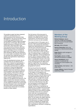 Introduction


This guidance paper has been prepared          The full version of this document is           Members of the
under the overall direction of a               available for free download from the
working group of the Institute of Risk         website of the IRM and from partner            Working Group
Management. The group has held a series        organisations. Printed versions of the         Richard Anderson, deputy
of meetings supplemented by much               executive summary are also available.          chairman of IRM and managing
virtual debate to explore ideas and agree                                                     director of Crowe Horwath Global
                                               The original intent of this paper was in
the direction of the paper. We have had                                                       Risk Consulting
                                               the first instance to provide guidance to
healthy discussions, and given the nature
                                               directors, risk professionals and others       Bill Aujla, CRO at Etisalat
of the topic, there have been areas
                                               tasked with advising boards on compliance
that have proved contentious. We have                                                         Gemma Clatworthy, senior risk
                                               with the part of the UK Corporate
presented the outline of the thinking in                                                      consultant at Nationwide Building
                                               Governance Code that states that “the
various meetings and we circulated an                                                         Society
                                               board is responsible for determining
early draft of this paper to in excess of
                                               the nature and extent of the significant       Roger Garrini, audit manager at
fifty individuals. We have also exposed it
                                               risks it is willing to take in achieving its   Selex Galileo
for a much wider consultation from which
                                               strategic objectives” (Financial Reporting
we received many responses (see list of
                                               Council, 2010). However, feedback from         Paul Hopkin, director of IRM
people and organisations responding in
                                               the consultation process has shown that        and technical director of AIRMIC
Appendix B).
                                               there is considerable interest in this topic
                                                                                              Steven Shackleford, senior
From this development process, we are          in the public sector as well as the private
                                                                                              academic in audit and risk
confident that we are dealing with a           sector and beyond the UK. While some
                                                                                              management at Birmingham City
topic that is relevant to many people in       specifics might differ, the underlying
                                                                                              University
many organisations of different types          principles hold true for all sectors and all
in all sectors and that there is sufficient    geographical locations.                        John Summers, chief advisor – risk
consensus on issues and approaches                                                            at Rio Tinto
                                               We have found that the approach
emerging to be able to publish this
                                               contained in here has far reaching             Carolyn Williams, head of thought
guidance. We know that future editions
                                               resonance with anyone who is interested        leadership at IRM
of this guidance may well be subject to
                                               in the subject of risk appetite and
major revisions. That will be a sign of
                                               tolerance. This is not a subject with an
good and healthy progress. It is in that
                                               untarnished history: most UK banks would
context that we present this paper to
                                               have been expected to define their risk
assist in boards’ deliberations on the
                                               appetite, but not a single bank would
subject of risk appetite and tolerance. The
                                               have said that it wished to court (and
paper consists of an executive summary,
                                               in some instances succumb to) oblivion
which is designed to provide an overview
                                               in the form of the financial crisis. We
on the subject for general use, particularly
                                               are now poised to move beyond that
by board members, and a more detailed
                                               thinking. Whether it is a matter of
document which is primarily designed
                                               setting, monitoring or overseeing risk
to assist those whose task it is to advise
                                               appetite, this is a subject that has proved
boards on these matters.
                                               to be somewhat elusive - it means many
                                               different things to many different people.
                                               For example, some see it as a series of
                                               limits, some see it as empowerment,
                                               some see it as something that has to be
                                               expressed in terms of net risk and others
                                               gross. For this reason the subject deserves
                                               serious attention. One of the purposes
                                               of this document is to begin to provide
                                               a common vocabulary for people who
                                               wish to discuss this subject both within
                                               their organisations, and also in comparing
                                               organisations.

                                                                                                                                   4
 