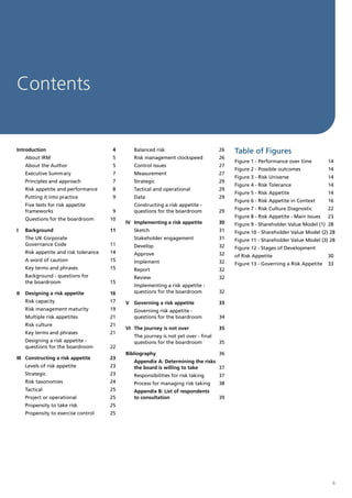 Contents


Introduction                             4       Balanced risk                         26   Table of Figures
     About IRM                           5       Risk management clockspeed            26
                                                                                            Figure 1 - Performance over time         14
     About the Author                    5       Control issues                        27
                                                                                            Figure 2 - Possible outcomes             14
     Executive Summary                   7       Measurement                           27
                                                                                            Figure 3 - Risk Universe                 14
     Principles and approach             7       Strategic                             29
                                                                                            Figure 4 - Risk Tolerance                14
     Risk appetite and performance       8       Tactical and operational              29
                                                                                            Figure 5 - Risk Appetite                 14
     Putting it into practice            9       Data                                  29
                                                                                            Figure 6 - Risk Appetite in Context      16
     Five tests for risk appetite                Constructing a risk appetite -
                                                                                            Figure 7 - Risk Culture Diagnostic       22
     frameworks                          9       questions for the boardroom           29
                                                                                            Figure 8 - Risk Appetite - Main Issues   23
     Questions for the boardroom        10
                                             IV Implementing a risk appetite           30   Figure 9 - Shareholder Value Model (1) 28
I    Background                         11       Sketch                                31   Figure 10 - Shareholder Value Model (2) 28
     The UK Corporate                            Stakeholder engagement                31   Figure 11 - Shareholder Value Model (3) 28
     Governance Code                    11       Develop                               32   Figure 12 - Stages of Development
     Risk appetite and risk tolerance   14       Approve                               32   of Risk Appetite                         30
     A word of caution                  15       Implement                             32   Figure 13 - Governing a Risk Appetite    33
     Key terms and phrases              15       Report                                32
     Background - questions for                  Review                                32
     the boardroom                      15
                                                 Implementing a risk appetite -
II   Designing a risk appetite          16       questions for the boardroom           32
     Risk capacity                      17   V   Governing a risk appetite             33
     Risk management maturity           19       Governing risk appetite -
     Multiple risk appetites            21       questions for the boardroom           34
     Risk culture                       21
                                             VI The journey is not over                35
     Key terms and phrases              21
                                                 The journey is not yet over - final
     Designing a risk appetite -                 questions for the boardroom           35
     questions for the boardroom        22
                                             Bibliography                              36
III Constructing a risk appetite        23
                                                 Appendix A: Determining the risks
     Levels of risk appetite            23       the board is willing to take      37
     Strategic                          23       Responsibilities for risk taking      37
     Risk taxonomies                    24       Process for managing risk taking      38
     Tactical                           25       Appendix B: List of respondents
     Project or operational             25       to consultation                       39
     Propensity to take risk            25
     Propensity to exercise control     25




                                                                                                                                      6
 