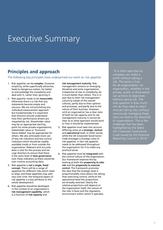 Executive Summary


Principles and approach                                                                        “It is often said that no
                                                                                               company can make a
The following key principles have underpinned our work on risk appetite:                       profit without taking a
                                                                                               risk. The same is true
1. Risk appetite can be complex. Excessive          risk management maturity. Risk
   simplicity, while superficially attractive,      management remains an emerging             for all organisations: no
   leads to dangerous waters: far better            discipline and some organisations,         organisation, whether in the
   to acknowledge the complexity and                irrespective of size or complexity, do     private, public or third sector
   deal with it, rather than ignoring it.           it much better than others. This is in     can achieve its objectives
2. Risk appetite needs to be measurable.            part due to their risk management
                                                    culture (a subset of the overall           without taking risk. The
   Otherwise there is a risk that any
   statements become empty and                      culture), partly due to their systems      only question is how much
   vacuous. We are not promoting any                and processes, and partly due to the       risk do they need to take?
   individual measurement approach                  nature of their business. However,         And yet taking risks without
   but fundamentally it is important                until an organisation has a clear view
                                                    of both its risk capacity and its risk
                                                                                               consciously managing those
   that directors should understand
   how their performance drivers are                management maturity it cannot be           risks can lead to the downfall
   impacted by risk. Shareholder value              clear as to what approach would work       of organisations. This is the
   may be an appropriate starting                   or how it should be implemented.           challenge that has been
   point for some private organisations,         5. Risk appetite must take into account       highlighted by the latest
   stakeholder value or ‘Economic                   differing views at a strategic, tactical
   Value Added’ may be appropriate for              and operational level. In other words,
                                                                                               UK Corporate Governance
   others. We also anticipate more use              while the UK Corporate Governance          Code issued by the Financial
   of key risk indicators and key control           Code envisages a strategic view of         Reporting Council in 2010.”
   indicators which should be readily               risk appetite, in fact risk appetite
   available inside or from outside the             needs to be addressed throughout
   organisation. Relevant and accurate              the organisation for it to make any
   data is vital for this process and we            practical sense.
   urge directors to ensure that there           6. Risk appetite must be integrated with
   is the same level of data governance             the control culture of the organisation.
   over these indicators as there would be          Our framework explores this by
   over routine accounting data.                    looking at both the propensity to take
3. Risk appetite is not a single, fixed             risk and the propensity to exercise
   concept. There will be a range of                control. The framework promotes
   appetites for different risks which need         the idea that the strategic level is
   to align and these appetites may well            proportionately more about risk taking
   vary over time: the temporal aspect of           than exercising control, while at the
   risk appetite is a key attribute to this         operational level the proportions
   whole development.                               are broadly reversed. Clearly the
4. Risk appetite should be developed                relative proportions will depend on
   in the context of an organisation’s              the organisation itself, the nature of
   risk management capability, which                the risks it faces and the regulatory
   is a function of risk capacity and               environment within which it operates.




                                                                                                                                 7
 