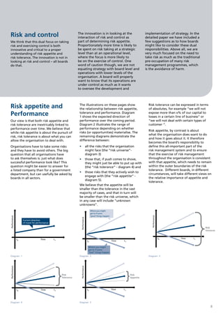 Risk and control                                                  The innovation is in looking at the
                                                                  interaction of risk and control as
                                                                                                                                        implementation of strategy. In the
                                                                                                                                        detailed paper we have included a
We think that this dual focus on taking                           part of determining risk appetite.                                    few suggestions as to how boards
risk and exercising control is both                               Proportionately more time is likely to                                might like to consider these dual
innovative and critical to a proper                               be spent on risk taking at a strategic                                responsibilities. Above all, we are
understanding of risk appetite and                                level than at an operational level,                                   very much focused on the need to
risk tolerance. The innovation is not in                          where the focus is more likely to                                     take risk as much as the traditional
looking at risk and control – all boards                          be on the exercise of control. One                                    pre-occupation of many risk
do that.                                                          word of caution though, we are not                                    management programmes, which
                                                                  equating strategy with board level and                                is the avoidance of harm.
                                                                  operations with lower levels of the
                                                                  organisation. A board will properly
                                                                  want to know that its operations are
                                                                  under control as much as it wants
                                                                  to oversee the development and




Risk appetite and                                                  The illustrations on these pages show
                                                                   the relationship between risk appetite,
                                                                                                                                          Risk tolerance can be expressed in terms
                                                                                                                                          of absolutes, for example “we will not
Performance                                                        tolerance and performance. Diagram
                                                                   1 shows the expected direction of
                                                                                                                                          expose more than x% of our capital to
                                                                                                                                          losses in a certain line of business” or
Our view is that both risk appetite and                            performance over the coming period.                                    “we will not deal with certain types of
risk tolerance are inextricably linked to                          Diagram 2 illustrates the range of                                     customer “.
performance over time. We believe that                             performance depending on whether
                                                                                                                                          Risk appetite, by contrast is about
while risk appetite is about the pursuit of                        risks (or opportunities) materialise. The
                                                                                                                                          what the organisation does want to do
risk, risk tolerance is about what you can                         remaining diagrams demonstrate the
                                                                                                                                          and how it goes about it. It therefore
allow the organisation to deal with.                               difference between:
                                                                                                                                          becomes the board’s responsibility to
Organisations have to take some risks                              •	 all the risks that the organisation                                 define this all-important part of the
and they have to avoid others. The big                                might face (the “risk universe”-                                    risk management system and to ensure
question that all organisations have                                  diagram 3)                                                          that the exercise of risk management
to ask themselves is: just what does                               •	 those that, if push comes to shove,                                 throughout the organisation is consistent
successful performance look like? This                                they might just be able to put up with                              with that appetite, which needs to remain
question might be easier to answer for                                (the “risk tolerance” - diagram 4) and                              within the outer boundaries of the risk
a listed company than for a government                                                                                                    tolerance. Different boards, in different
                                                                   •	 those risks that they actively wish to
department, but can usefully be asked by                                                                                                  circumstances, will take different views on
                                                                      engage with (the “risk appetite” -
boards in all sectors.                                                                                                                    the relative importance of appetite and
                                                                      diagram 5).
                                                                                                                                          tolerance.
                                                                   We believe that the appetite will be
                                                                   smaller than the tolerance in the vast
                                                                   majority of cases, and that in turn will
                                                                   be smaller than the risk universe, which
                                                                   in any case will include “unknown
                                                                   unknowns”.
                                                                                       Where you might
                                                                                       get to if some
                                                                                       “good” things happen
                                                                                                                                            Performance
Performance




                                                                    Performance




                   Current direction
                   of travel for performance

                                                                                                                                                                                                 Risk
                                                                                                                                                                                                 Universe


              t0                          Time   t1                                                                                                       t0                         Time   t1
                                                                                  t0                             Time   t1

                                                                                                                                                               Where you might
                                                                                   Where you might                                                             get to if some
                                                                                   get to if some                                                              “bad” things happen
                                                                                   “bad” things happen
Diagram 1                                                          Diagram 2                                                              Diagram 3
                                                                    Performance
Performance




                                                      Risk                                                                   Risk
                                                      Tolerance                                                              Appetite




              t0                          Time   t1                               t0                             Time   t1


                    Where you might                                                        Where you might
                    get to if some                                                         get to if some
                    “bad” things happen                                                    “bad” things happen
Diagram 4                                                          Diagram 5
                                                                                                                                                                                                     8
 