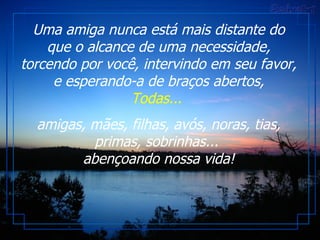 Uma amiga nunca está mais distante do que o alcance de uma necessidade, torcendo por você, intervindo em seu favor, e esperando-a de braços abertos, Todas...   amigas, mães, filhas, avós, noras, tias, primas, sobrinhas...  abençoando nossa vida! 