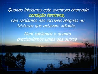 Quando iniciamos esta aventura chamada  condição feminina,   não sabíamos das incríveis alegrias ou tristezas que estavam adiante.  Nem sabíamos o quanto precisaríamos umas das outras. .  