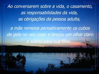 Ao conversarem sobre a vida, o casamento, as responsabilidades da vida,  as obrigações da pessoa adulta,  a mãe remexia pensativamente os cubos de gelo no seu copo e lançou um olhar claro e sóbrio para sua filha.   