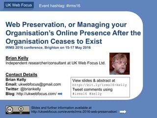 Web Preservation, or Managing your
Organisation’s Online Presence After the
Organisation Ceases to Exist
IRMS 2016 conference, Brighton on 15-17 May 2016
Brian Kelly
Independent researcher/consultant at UK Web Focus Ltd.
Contact Details
Brian Kelly
Email: ukwebfocus@gmail.com
Twitter: @briankelly
Blog: http://ukwebfocus.com/
Slides and further information available at
http://ukwebfocus.com/events/irms-2016-web-preservation/
UK Web Focus Event hashtag: #irms16
View slides & abstract at
http://bit.ly/irms16-kelly
Tweet comments using
#irms16 #kelly
 