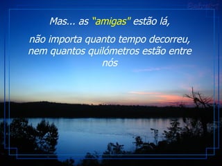   Mas... as  “amigas"  estão lá,  não importa quanto tempo decorreu, nem quantos quilómetros estão entre nós 