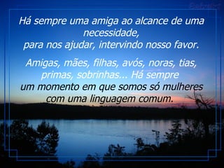 Há sempre uma amiga ao alcance de uma necessidade, para nos ajudar, intervindo nosso favor. Amigas, mães, filhas, avós, noras, tias, primas, sobrinhas... Há sempre  um momento em que somos só mulheres com uma linguagem comum.  