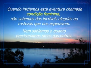 Quando iniciamos esta aventura chamada  condição feminina,   não sabemos das incríveis alegrias ou tristezas que nos esperavam. Nem sabíamos o quanto precisaríamos umas das outras. .  