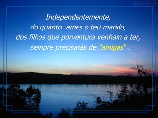 Independentemente,  do quanto  ames o teu marido,  dos filhos que porventura venham a ter,   sempre precisarás de  “amigas“  . 