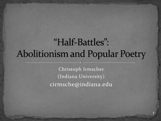 Christoph Irmscher (Indiana University) cirmsche@indiana.edu “Half-Battles”:  Abolitionism and Popular Poetry 1 