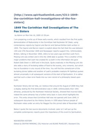 [http://www.spiritualismlink.com/t311-1849-
the-corinthian-hall-investigations-of-the-fox-
sisters]

1849 The Corinthian Hall Investigations of The
Fox Sisters
by Admin on Mon Feb 16, 2009 12:39 pm

I am preparing a write up of these early events, which resulted from the first public
demonstration of Mediumship in the Corinthian Hall Rochester NY State, using
contemporary reports by Capron and Barron and Samuel Britten both written in
1850. The Capron and Barron report is explicit about the fact that this was between
14th and 17th November 1849 and Newspaper reports support this. Unfortunately
Britten, talking in November 1850, refers to two years ago and then Leah Fox's
Missing Link was written and in this the 1848 date is quoted. This is another of the
major problems that Leah has created for us both in the information she gave
Robert Dale Owen in 1859 and in this book. Quite creatively in the Missing Link she
also adds a story of levitating tables of food to the events, very romantic, but which
has no foundation in any record of the time. You will find the romanticism of the
levitating dinner tables and another of Leah's probable creations Mr Splitfoot quoted
almost universally in all subsequent versions of the start of Spiritualism. It is rather
sad that such a clear error feeds into our own record of a philosophy based upon
truth.


Rochester library did not help, as I believe that around the August of 2008 they had
a display stating the first demonstration was in 1848. Unfortunately their 1941
almanac, produced by the Rochester Historical Society, showed that incorrect date,
indeed the same almanac has a further entry back in June which highlights the
error. This entry shows that Corinthian Hall was not opened until June 1849. A
subsequent document by the History Society in 1959 about famous people of
Rochester notes under an entry for Maggie Fox the correct date of November 1849.


Below I quote the two source documents involved. Later on I will put up the
complete contemporary reports given the importance of this event to Spiritualism.




ROCHESTER HISTORY
Edited by DEXTER PERKINS, City Historian and BLAKE McKELVEY, Assistant City
 