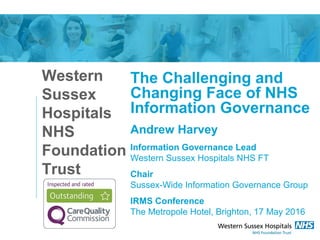 Western
Sussex
Hospitals
NHS
Foundation
Trust
The Challenging and
Changing Face of NHS
Information Governance
Andrew Harvey
Information Governance Lead
Western Sussex Hospitals NHS FT
Chair
Sussex-Wide Information Governance Group
IRMS Conference
The Metropole Hotel, Brighton, 17 May 2016
 