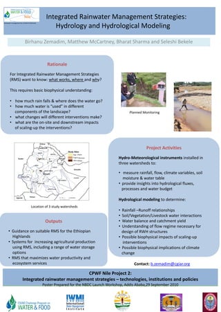 Integrated Rainwater Management Strategies:
                                                      Hydrology and Hydrological Modeling
Rainwater management for resilient livelihoods




                              Birhanu Zemadim, Matthew McCartney, Bharat Sharma and Seleshi Bekele



                                                   Rationale
        For Integrated Rainwater Management Strategies
        (RMS) want to know: what works, where and why?

        This requires basic biophysical understanding:

        • how much rain falls & where does the water go?
        • how much water is “used” in different
          components of the landscape?                                                           Planned Monitoring
        • what changes will different interventions make?
        • what are the on-site and downstream impacts
          of scaling-up the interventions?



                                                                                                           Project Activities
                                                                    (Dapo)

                                                                       (Mizewa)
                                                                    (Mieja)
                                                                                           Hydro-Meteorological instruments installed in
                                                                                           three watersheds to:

                                                                                           • measure rainfall, flow, climate variables, soil
                                                                                             moisture & water table
                                                                                           • provide insights into hydrological fluxes,
                                                                                             processes and water budget

                                                                                           Hydrological modeling to determine:
                                      Location of 3 study watersheds
                                                                                           • Rainfall –Runoff relationships
                                                                                           • Soil/Vegetation/Livestock water interactions
                                                  Outputs                                  • Water balance and catchment yield
                                                                                           • Understanding of flow regime necessary for
      • Guidance on suitable RMS for the Ethiopian                                           design of RWH structures
        Highlands                                                                          • Possible biophysical impacts of scaling-up
      • Systems for increasing agricultural production                                        interventions
        using RMS, including a range of water storage                                      • Possible biophysical implications of climate
        options                                                                              change
      • RMS that maximizes water productivity and
        ecosystem services                                                                          Contact: b.zemadim@cgiar.org

                                                       CPWF Nile Project 2:
                          Integrated rainwater management strategies – technologies, institutions and policies
                                                 Poster Prepared for the NBDC Launch Workshop, Addis Ababa,29 September 2010
 
