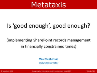 © Metataxis 2014 Designing the information-centric environment since 2002 Slide 1 of 14
Metataxis
Is ‘good enough’, good enough?
(implementing SharePoint records management
in financially constrained times)
Marc Stephenson
Technical Director
 