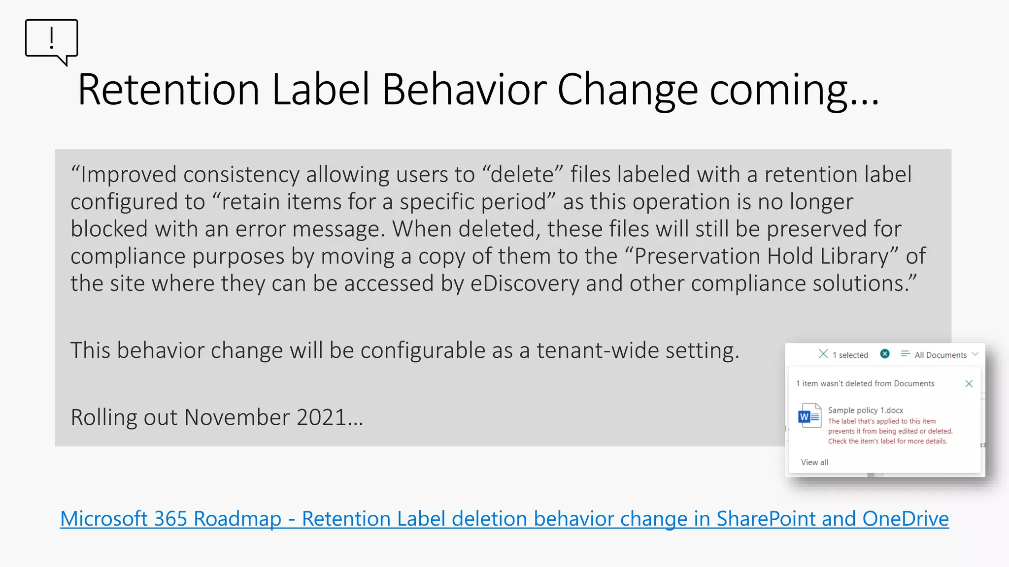 Microsoft 365 Roadmap - Retention Label deletion behavior change in SharePoint and OneDrive
Retention Label Behavior Change coming…
“Improved consistency allowing users to “delete” files labeled with a retention label
configured to “retain items for a specific period” as this operation is no longer
blocked with an error message. When deleted, these files will still be preserved for
compliance purposes by moving a copy of them to the “Preservation Hold Library” of
the site where they can be accessed by eDiscovery and other compliance solutions.”
This behavior change will be configurable as a tenant-wide setting.
Rolling out November 2021…
 