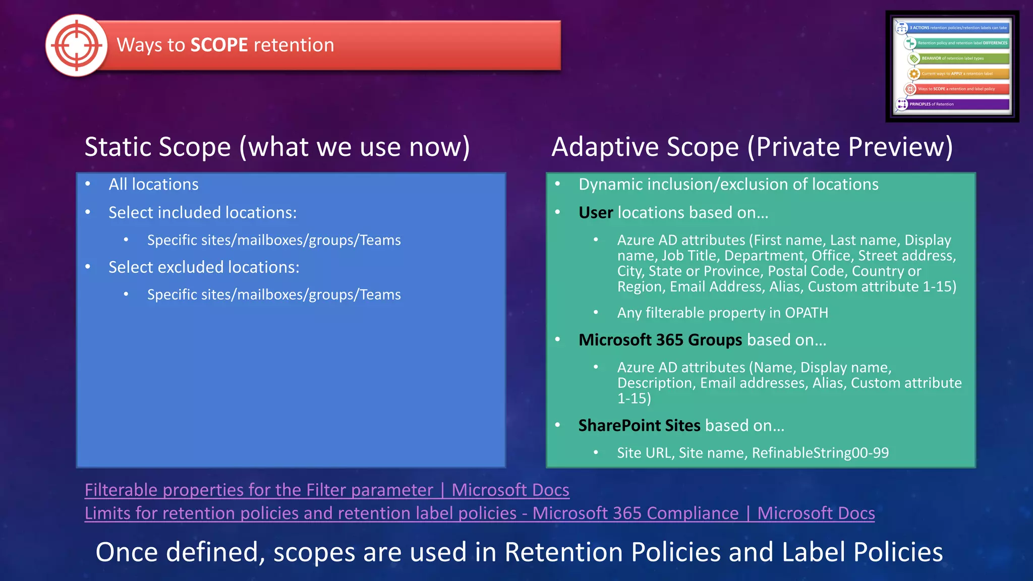 Static Scope (what we use now)
• All locations
• Select included locations:
• Specific sites/mailboxes/groups/Teams
• Select excluded locations:
• Specific sites/mailboxes/groups/Teams
Adaptive Scope (Private Preview)
• Dynamic inclusion/exclusion of locations
• User locations based on…
• Azure AD attributes (First name, Last name, Display
name, Job Title, Department, Office, Street address,
City, State or Province, Postal Code, Country or
Region, Email Address, Alias, Custom attribute 1-15)
• Any filterable property in OPATH
• Microsoft 365 Groups based on…
• Azure AD attributes (Name, Display name,
Description, Email addresses, Alias, Custom attribute
1-15)
• SharePoint Sites based on…
• Site URL, Site name, RefinableString00-99
Ways to SCOPE retention
Once defined, scopes are used in Retention Policies and Label Policies
Filterable properties for the Filter parameter | Microsoft Docs
Limits for retention policies and retention label policies - Microsoft 365 Compliance | Microsoft Docs
 