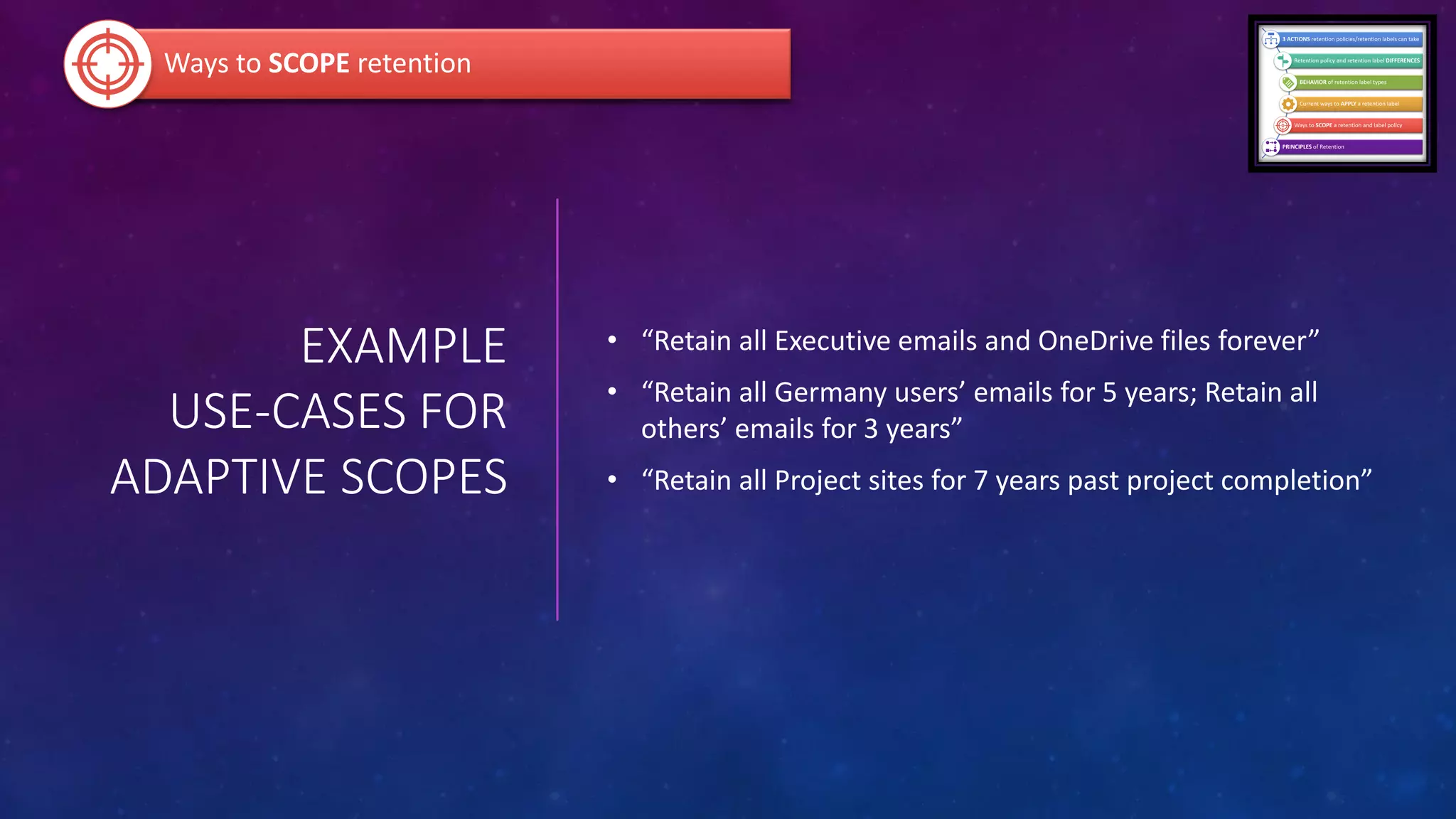 EXAMPLE
USE-CASES FOR
ADAPTIVE SCOPES
• “Retain all Executive emails and OneDrive files forever”
• “Retain all Germany users’ emails for 5 years; Retain all
others’ emails for 3 years”
• “Retain all Project sites for 7 years past project completion”
Ways to SCOPE retention
 