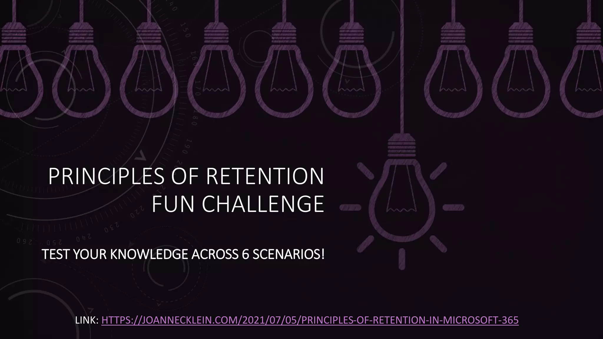 PRINCIPLES OF RETENTION
FUN CHALLENGE
TEST YOUR KNOWLEDGE ACROSS 6 SCENARIOS!
LINK: HTTPS://JOANNECKLEIN.COM/2021/07/05/PRINCIPLES-OF-RETENTION-IN-MICROSOFT-365
 