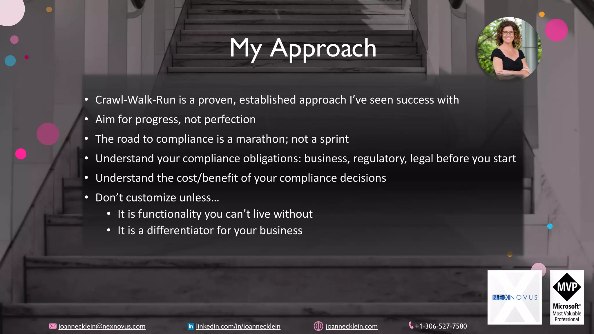 My Approach
• Crawl-Walk-Run is a proven, established approach I’ve seen success with
• Aim for progress, not perfection
• The road to compliance is a marathon; not a sprint
• Understand your compliance obligations: business, regulatory, legal before you start
• Understand the cost/benefit of your compliance decisions
• Don’t customize unless…
• It is functionality you can’t live without
• It is a differentiator for your business
joannecklein@nexnovus.com linkedin.com/in/joannecklein joannecklein.com +1-306-527-7580
 