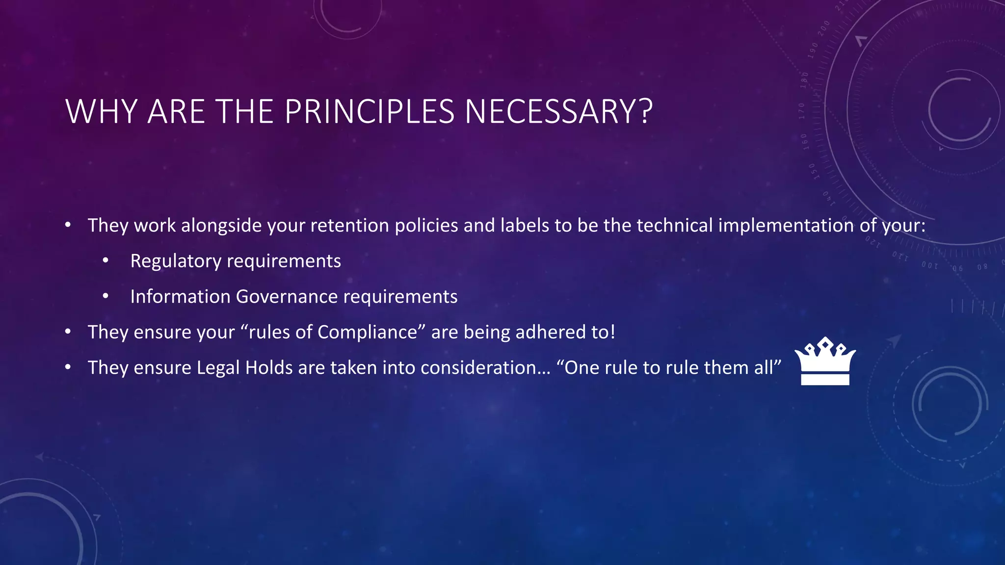 WHY ARE THE PRINCIPLES NECESSARY?
• They work alongside your retention policies and labels to be the technical implementation of your:
• Regulatory requirements
• Information Governance requirements
• They ensure your “rules of Compliance” are being adhered to!
• They ensure Legal Holds are taken into consideration… “One rule to rule them all”
 