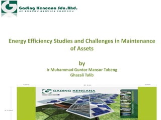 Energy Efficiency Studies and Challenges in Maintenance
of Assets
by
Ir Muhammad Guntor Mansor Tobeng
Ghazali Talib
 