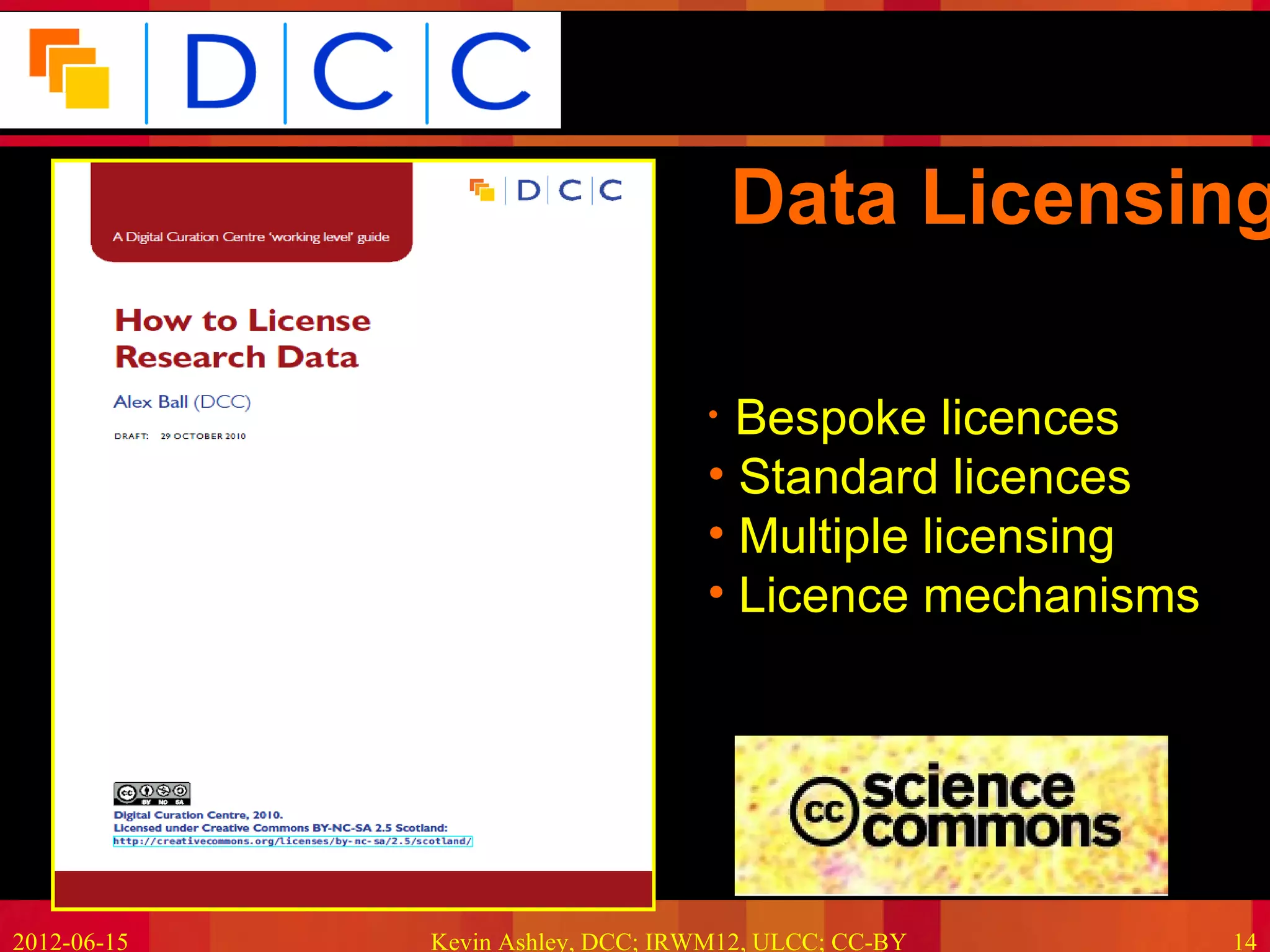 Because good research needs good data




                                       Data Licensing

                                   • Bespoke licences
                                   • Standard licences
                                   • Multiple licensing
                                   • Licence mechanisms




2012-06-15   Kevin Ashley, DCC; IRWM12, ULCC; CC-BY             14
 