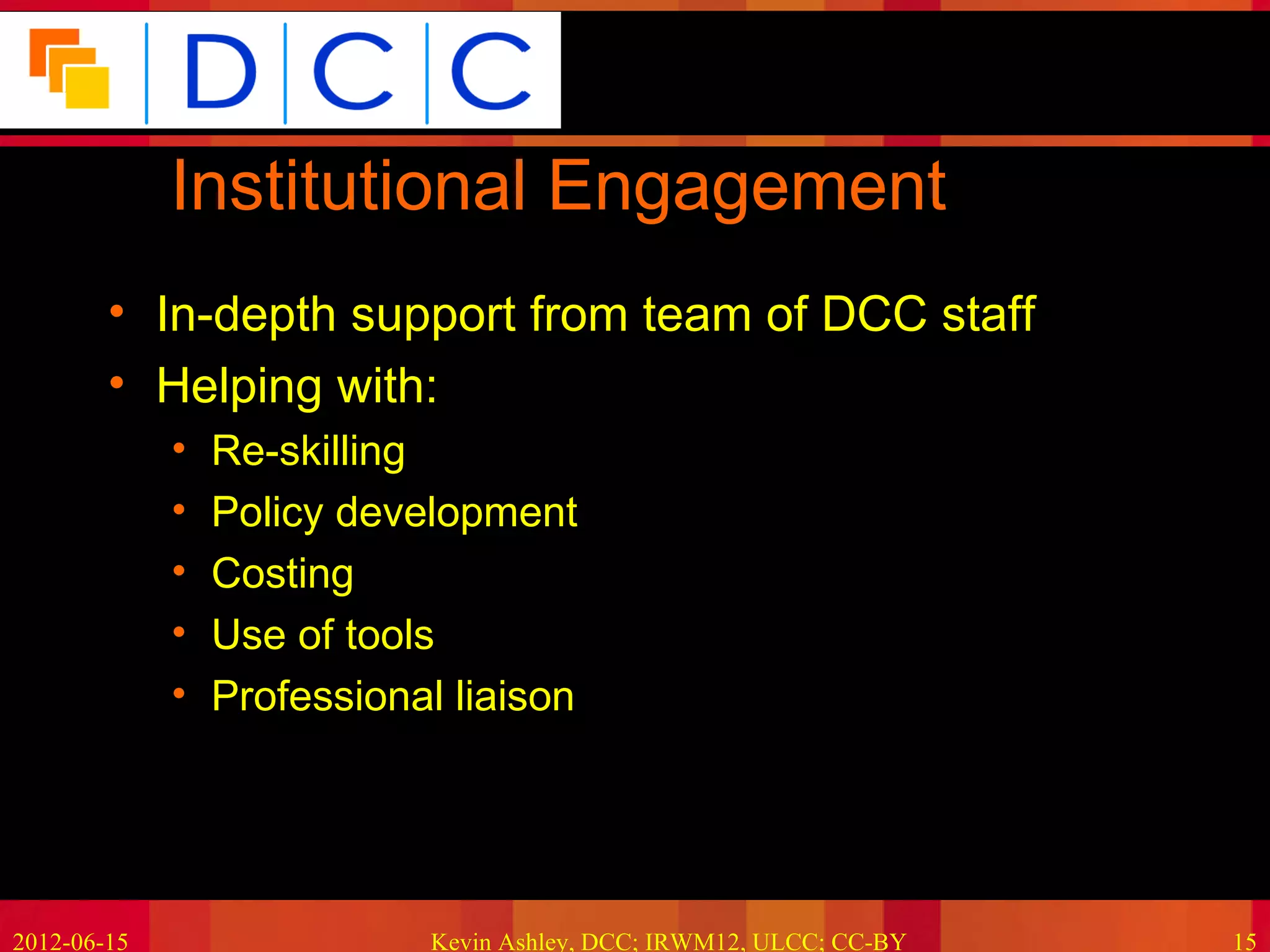 Because good research needs good data




             Institutional Engagement
        • In-depth support from team of DCC staff
        • Helping with:
             •   Re-skilling
             •   Policy development
             •   Costing
             •   Use of tools
             •   Professional liaison




2012-06-15                  Kevin Ashley, DCC; IRWM12, ULCC; CC-BY             15
 