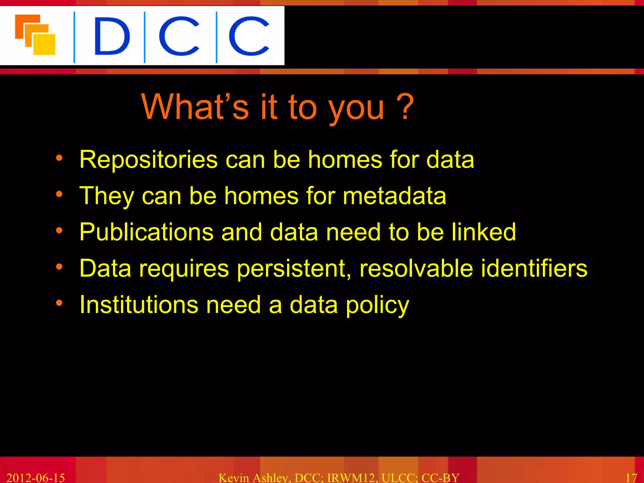 Because good research needs good data




                  What’s it to you ?
        •    Repositories can be homes for data
        •    They can be homes for metadata
        •    Publications and data need to be linked
        •    Data requires persistent, resolvable identifiers
        •    Institutions need a data policy




2012-06-15                Kevin Ashley, DCC; IRWM12, ULCC; CC-BY             17
 