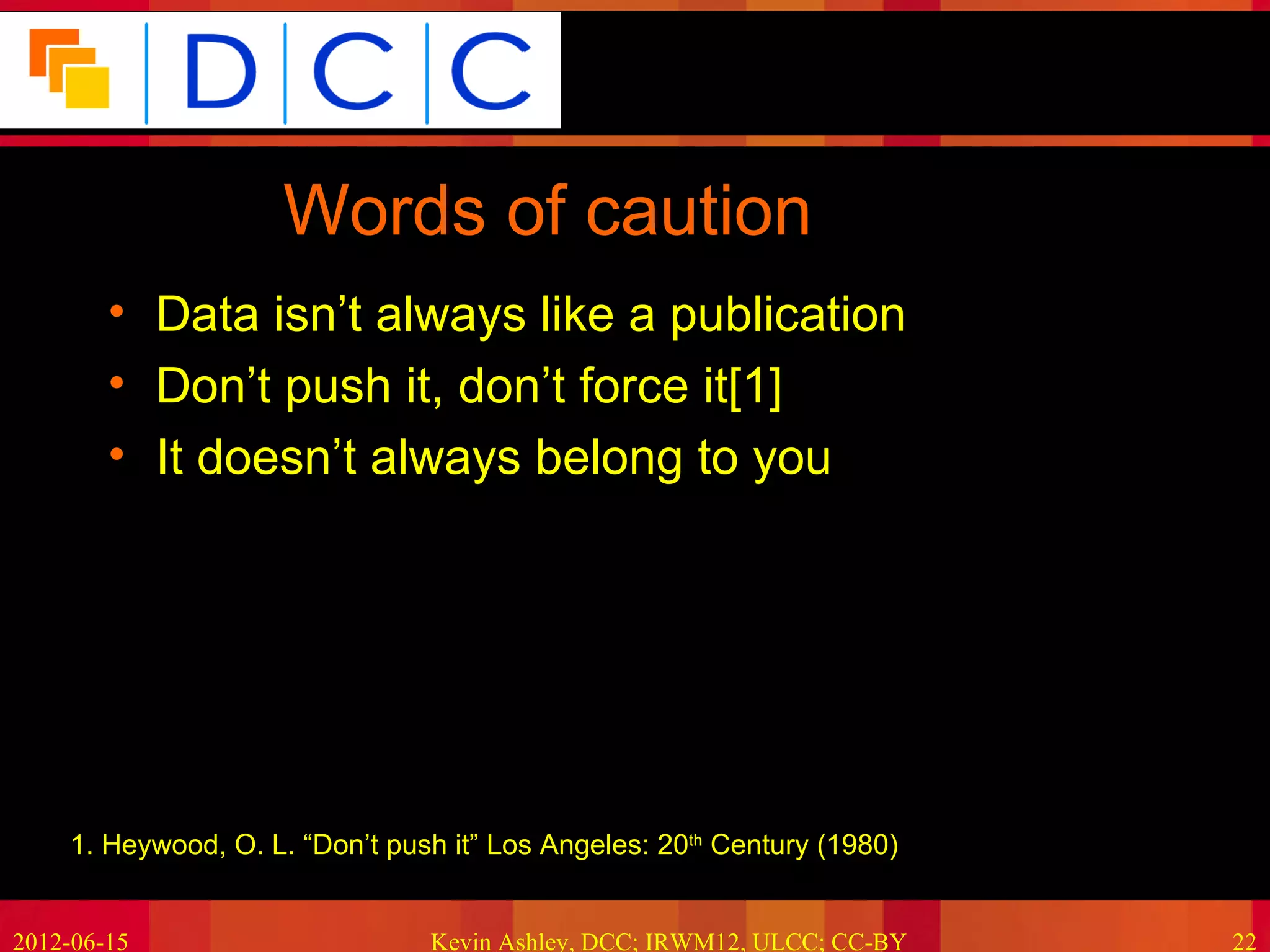 Because good research needs good data




                     Words of caution
        • Data isn’t always like a publication
        • Don’t push it, don’t force it[1]
        • It doesn’t always belong to you




    •1. Heywood, O. L. “Don’t push it” Los Angeles: 20th Century (1980)


2012-06-15                       Kevin Ashley, DCC; IRWM12, ULCC; CC-BY              22
 