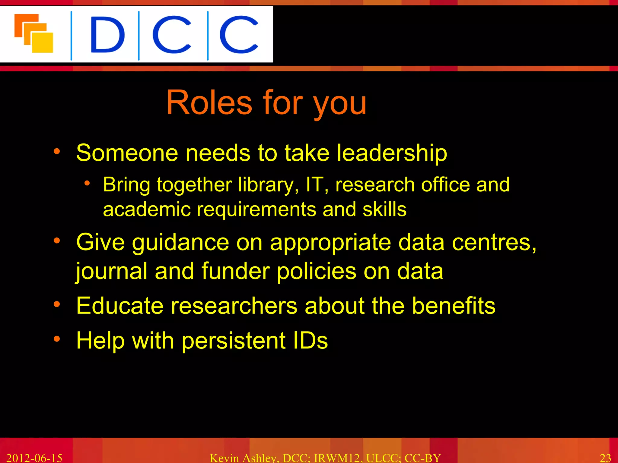 Because good research needs good data




                      Roles for you
        • Someone needs to take leadership
             • Bring together library, IT, research office and
               academic requirements and skills
        • Give guidance on appropriate data centres,
          journal and funder policies on data
        • Educate researchers about the benefits
        • Help with persistent IDs



2012-06-15                 Kevin Ashley, DCC; IRWM12, ULCC; CC-BY             23
 