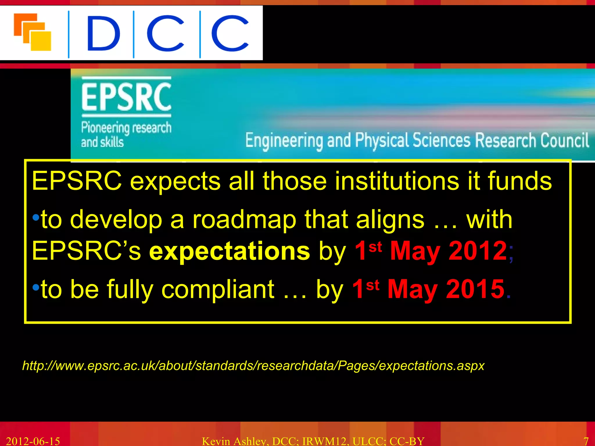 Because good research needs good data




    EPSRC expects all those institutions it funds
    •to develop a roadmap that aligns … with
    EPSRC’s expectations by 1st May 2012;
    •to be fully compliant … by 1st May 2015.

  http://www.epsrc.ac.uk/about/standards/researchdata/Pages/expectations.aspx




2012-06-15                     Kevin Ashley, DCC; IRWM12, ULCC; CC-BY             7
 