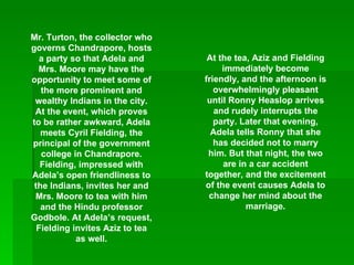 Mr. Turton, the collector who governs Chandrapore, hosts a party so that Adela and Mrs. Moore may have the opportunity to meet some of the more prominent and wealthy Indians in the city. At the event, which proves to be rather awkward, Adela meets Cyril Fielding, the principal of the government college in Chandrapore. Fielding, impressed with Adela’s open friendliness to the Indians, invites her and Mrs. Moore to tea with him and the Hindu professor Godbole. At Adela’s request, Fielding invites Aziz to tea as well. At the tea, Aziz and Fielding immediately become friendly, and the afternoon is overwhelmingly pleasant until Ronny Heaslop arrives and rudely interrupts the party. Later that evening, Adela tells Ronny that she has decided not to marry him. But that night, the two are in a car accident together, and the excitement of the event causes Adela to change her mind about the marriage. 