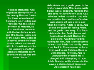 Not long afterward, Aziz organizes an expedition to the nearby Marabar Caves for those who attended Fielding’s tea. Fielding and Professor Godbole miss the train to Marabar, so Aziz continues on alone with the two ladies, Adela and Mrs. Moore. Inside one of the caves, Mrs. Moore is unnerved by the enclosed space, which is crowded with Aziz’s retinue, and by the uncanny echo that seems to translate every sound she makes into the noise “boum.” Aziz, Adela, and a guide go on to the higher caves while Mrs. Moore waits below. Adela, suddenly realizing that she does not love Ronny, asks Aziz whether he has more than one wife—a question he considers offensive. Aziz storms off into a cave, and when he returns, Adela is gone. Aziz scolds the guide for losing Adela, and the guide runs away. Aziz finds Adela’s broken field‑glasses and heads down the hill. Back at the picnic site, Aziz finds Fielding waiting for him. Aziz is unconcerned to learn that Adela has hastily taken a car back to Chandrapore, as he is overjoyed to see Fielding. Back in Chandrapore, however, Aziz is unexpectedly arrested. He is charged with attempting to rape Adela Quested while she was in the caves, a charge based on a claim Adela herself has made. 