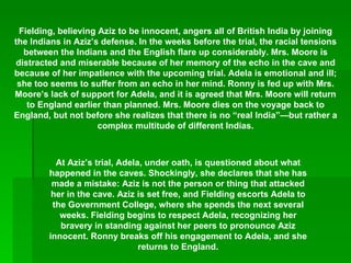 Fielding, believing Aziz to be innocent, angers all of British India by joining the Indians in Aziz’s defense. In the weeks before the trial, the racial tensions between the Indians and the English flare up considerably. Mrs. Moore is distracted and miserable because of her memory of the echo in the cave and because of her impatience with the upcoming trial. Adela is emotional and ill; she too seems to suffer from an echo in her mind. Ronny is fed up with Mrs. Moore’s lack of support for Adela, and it is agreed that Mrs. Moore will return to England earlier than planned. Mrs. Moore dies on the voyage back to England, but not before she realizes that there is no “real India”—but rather a complex multitude of different Indias. At Aziz’s trial, Adela, under oath, is questioned about what happened in the caves. Shockingly, she declares that she has made a mistake: Aziz is not the person or thing that attacked her in the cave. Aziz is set free, and Fielding escorts Adela to the Government College, where she spends the next several weeks. Fielding begins to respect Adela, recognizing her bravery in standing against her peers to pronounce Aziz innocent. Ronny breaks off his engagement to Adela, and she returns to England. 