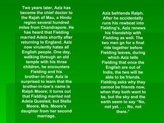 Two years later, Aziz has become the chief doctor to the Rajah of Mau, a Hindu region several hundred miles from Chandrapore. He has heard that Fielding married Adela shortly after returning to England. Aziz now virulently hates all English people. One day, walking through an old temple with his three children, he encounters Fielding and his brother‑in‑law. Aziz is surprised to learn that the brother-in-law’s name is Ralph Moore; it turns out that Fielding married not Adela Quested, but Stella Moore, Mrs. Moore’s daughter from her second marriage. Aziz befriends Ralph. After he accidentally runs his rowboat into Fielding’s, Aziz renews his friendship with Fielding as well. The two men go for a final ride together before Fielding leaves, during which Aziz tells Fielding that once the English are out of India, the two will be able to be friends. Fielding asks why they cannot be friends now, when they both want to be, but the sky and the earth seem to say “No, not yet. . . . No, not there.” 