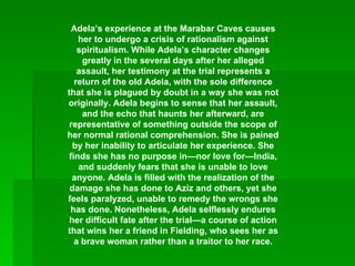 Adela’s experience at the Marabar Caves causes her to undergo a crisis of rationalism against spiritualism. While Adela’s character changes greatly in the several days after her alleged assault, her testimony at the trial represents a return of the old Adela, with the sole difference that she is plagued by doubt in a way she was not originally. Adela begins to sense that her assault, and the echo that haunts her afterward, are representative of something outside the scope of her normal rational comprehension. She is pained by her inability to articulate her experience. She finds she has no purpose in—nor love for—India, and suddenly fears that she is unable to love anyone. Adela is filled with the realization of the damage she has done to Aziz and others, yet she feels paralyzed, unable to remedy the wrongs she has done. Nonetheless, Adela selflessly endures her difficult fate after the trial—a course of action that wins her a friend in Fielding, who sees her as a brave woman rather than a traitor to her race. 
