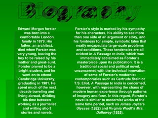 Biography Edward Morgan forster was born into a comfortable London family in 1879. His father, an architect, died when Forster was very young, leaving the boy to be raised by his mother and great‑aunt. Forster proved to be a bright student, and he went on to attend Cambridge University, graduating in 1901. He spent much of the next decade traveling and living abroad, dividing his time between working as a journalist and writing short stories and novels. Forster’s style is marked by his sympathy for his characters, his ability to see more than one side of an argument or story, and his fondness for simple, symbolic tales that neatly encapsulate large‑scale problems and conditions. These tendencies are all evident in  A Passage to India , which was immediately acclaimed as Forster’s masterpiece upon its publication. It is a traditional social and political novel, unconcerned with the technical innovation of some of Forster’s modernist contemporaries such as Gertrude Stein or T.S. Eliot.  A Passage to India  is concerned, however, with representing the chaos of modern human experience through patterns of imagery and form. In this regard, Forster’s novel is similar to modernist works of the same time period, such as James Joyce’s  Ulysses  ( 1922 ) and Virginia Woolf’s  Mrs. Dalloway  ( 1925 ). 