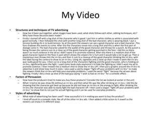 My Video
• Structures and techniques of TV advertising
– How has it been put together, what images have been used, what shots follow each other, editing techniques, etc?
Why have these decisions been made?
– Firstly I started off with a log shot of the character who is good. I put him in white clothes as white is associated with
good normally. I then followed this shot with another long shot of the bad character, who is wearing black. I put a
tension building sfx in to build tension. So at this point the viewers can see a good character and a bad character. This
fore shadows the events to come. After this the characters move into a long shot and this is when the first part of
dialoge come in. The bad character asked for the wallet of the good character and throws for a punch. As the punch is
being thrown the camera cuts to a close up of the good character getting punched in the face. I did this so there
wasn’t as much violence in the ad as I didn’t want it to promote violence. After this there is a medium shot of the
good character layed on the floor in pain which shows the viewers he is hurt and it would take a lot to get up. Then a
mysterious man throws him the irn bru and then it cuts to a closeup of the good character drinking the irn bru, with
the label facing the camera to show its an irn bru. Using sfx, vignettes and a close up shot I made it seem like irn bru
was really good for you. I then cut to a long shot of the characters fighting and the good character, who is holding an
irn bru, significantly wins the fight. I used comic book style oxymoron's to hide the fighting as I didn’t want my ad to
promote violence. I then moved into a medium shot to show the irn bru off. I then put a graphic around the irn bru to
advertise it and show how much it costs. I also used a catchy slogan ‘’fight off your problems with irn bru’’ to make
the viewers think that irn bru will help your everyday problems. I used the word ‘’fight’’ because the ad was about
fighting. Finally I did a close up shot of the bad guy saying ‘’I wish ia had an irn bru’’ for a comedic effect.
• Factors of Persuasion
– How have the producers tried to make you buy these products? Consider the list we looked at earlier in the unit.
– What I tried to do was show life without an irn bru and then what life was like after drinking an irn bru. I did this by
showing that the character got beat up because he did not have an irn bru or the energy to fight. After drinking the
irn bru the character was able to easily fight the bad character off. I then used a slogan ‘’fight off your problems with
irn bru’’ to show that its not just for actuall fighting and it can be used for everyday problems.
• Styles of advertising
– What style of advertising has been used? How successful is it in making you want to buy the product?
– I kind off stuck to a comedic style, like all of the other irn bru ads. I then added a little action to it aswell so the
viewers can enjoy it in different ways.
 