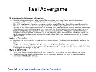 Real Advergame
• Structures and techniques of advergames
– How has it been put together, what images/characters have been used? What are the obstacles to
avoid/collectables to collect etc? Why have these decisions been made?
– First of all they have set the game in a grassy woodland terrain. They have done this because Scotland has
this sort of terrain and irn bru is really big in Scotland. In the back ground they have also put mountains as
Scotland is well known for the highlands. The character used is a stereotypical Scottish man who is wearing a
kilt and other traditional Scottish gear. They have made this decision because irn bru is a really big drink in
Scotland and Scottish people are their main audience. The collectables in this game are little irn bru cans
you need to collect to make your ‘girder’ go further. Without the irn bru you cannot throw your ‘girder’ as
far. This decision has been made because they made it look like irn bru cans give you strength to throw the
‘girder’ further.
• Factors of Persuasion
– How have the producers tried to make you buy these products? Consider the list we looked at earlier in the
unit.
– They try to persuade the people to buy irn bru by putting the irn bru logo everywhere.
– Another way is that the irn bru cans essentially give you strength in the game and it makes people think that
it might give you strength in real life.
• Styles of advertising
– What style of advertising has been used? How successful is it in making you want to buy the product?
– They have used stereotypical characters to get to their target audience in a game to try and make the
audience want to buy the product.
Game link: http://www.irn-bru.co.uk/game/girder-toss
 